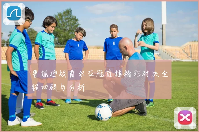 鲁能迎战首尔亚冠直播精彩对决全程回顾与分析