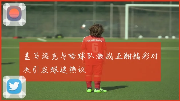 基马诺克与哈球队激战正酣精彩对决引发球迷热议
