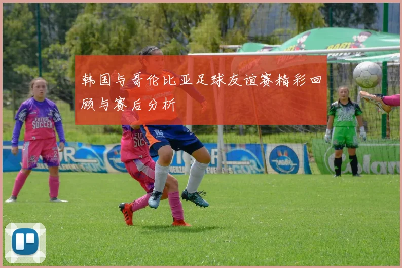 韩国与哥伦比亚足球友谊赛精彩回顾与赛后分析