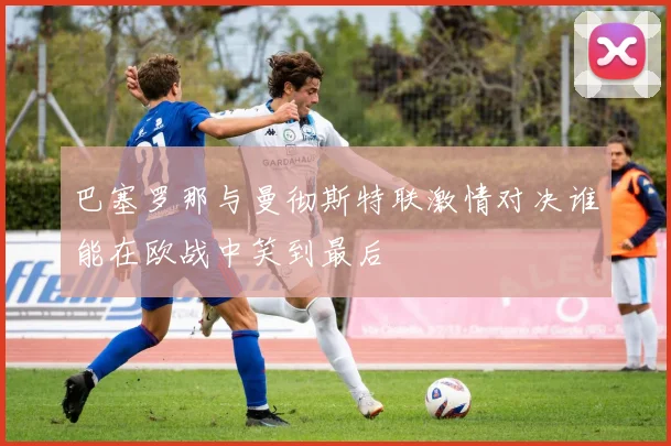 巴塞罗那与曼彻斯特联激情对决谁能在欧战中笑到最后