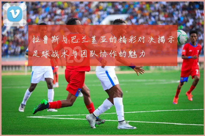 拉鲁斯与巴兰基亚的精彩对决揭示足球战术与团队协作的魅力
