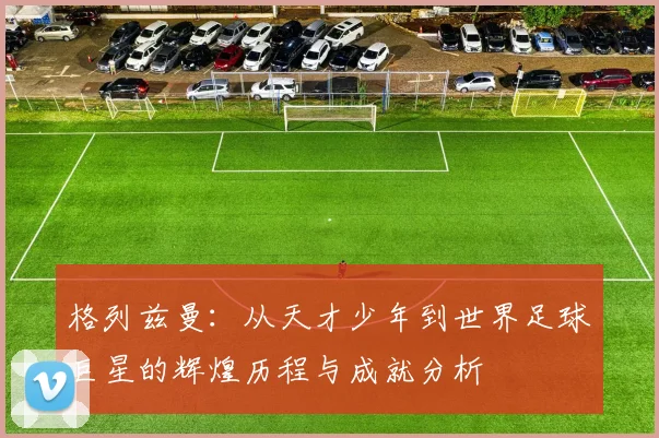 格列兹曼：从天才少年到世界足球巨星的辉煌历程与成就分析