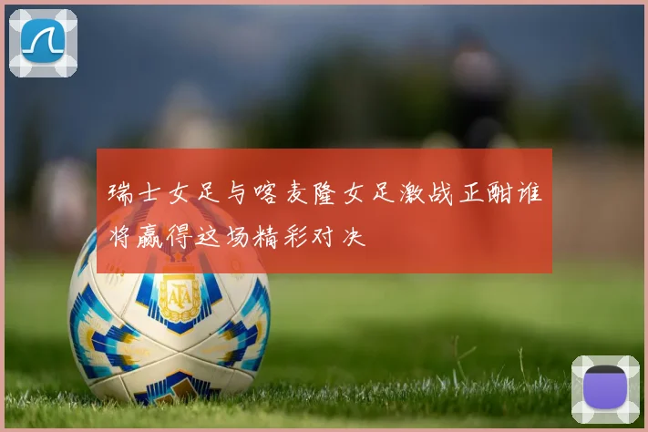 瑞士女足与喀麦隆女足激战正酣谁将赢得这场精彩对决