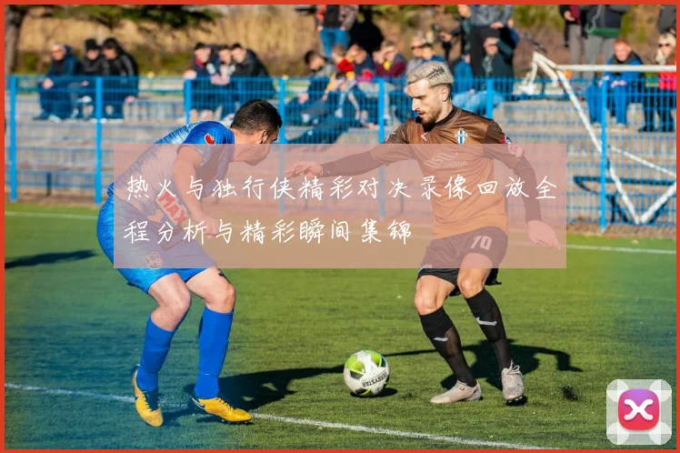 热火与独行侠精彩对决录像回放全程分析与精彩瞬间集锦