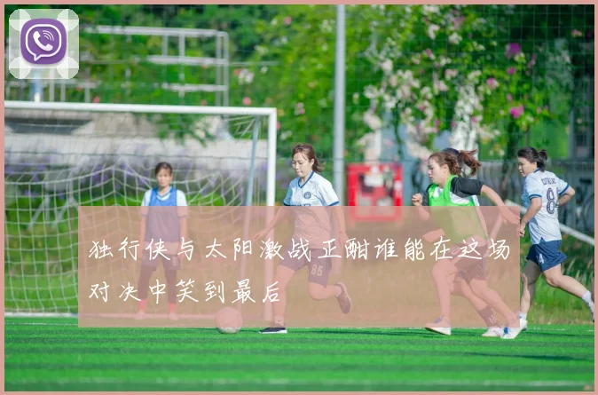 独行侠与太阳激战正酣谁能在这场对决中笑到最后