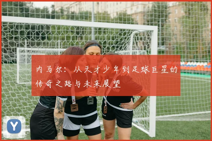 内马尔：从天才少年到足球巨星的传奇之路与未来展望