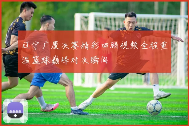 辽宁广厦决赛精彩回顾视频全程重温篮球巅峰对决瞬间