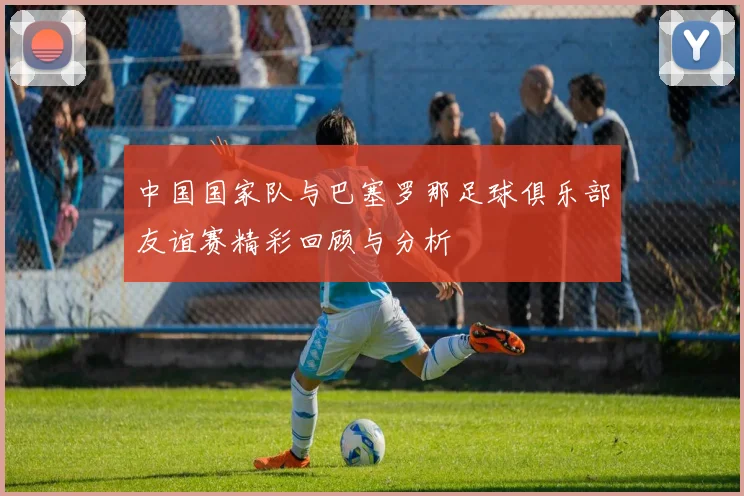 中国国家队与巴塞罗那足球俱乐部友谊赛精彩回顾与分析