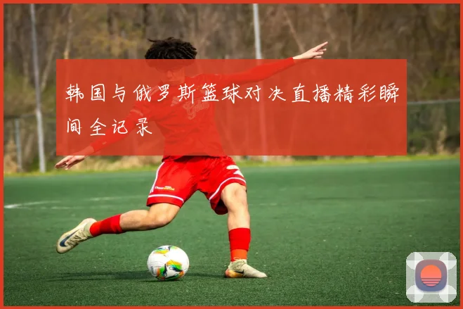 韩国与俄罗斯篮球对决直播精彩瞬间全记录