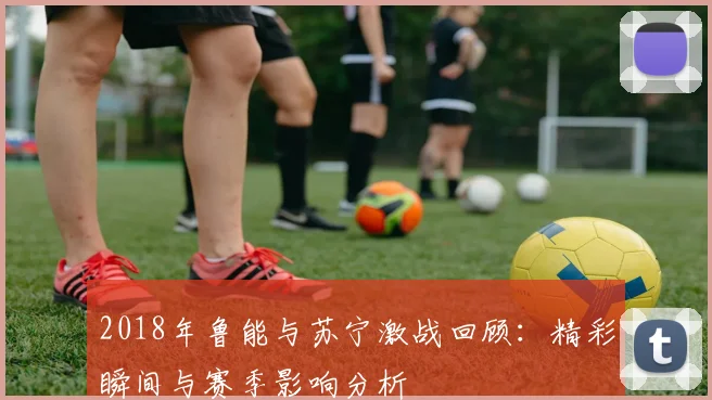 2018年鲁能与苏宁激战回顾：精彩瞬间与赛季影响分析