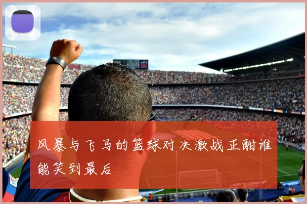 风暴与飞马的篮球对决激战正酣谁能笑到最后