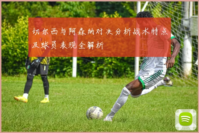 切尔西与阿森纳对决分析战术特点及球员表现全解析