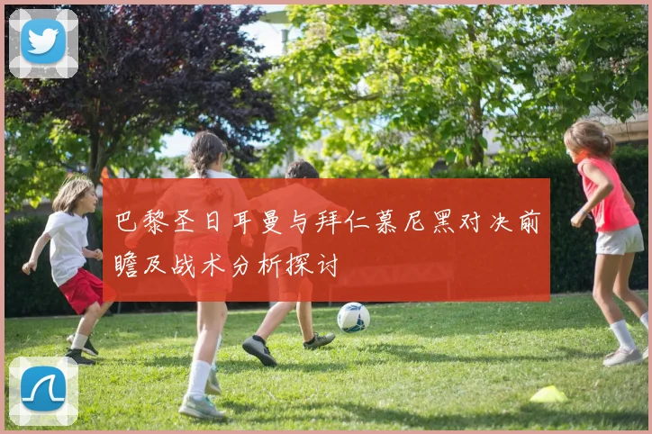巴黎圣日耳曼与拜仁慕尼黑对决前瞻及战术分析探讨