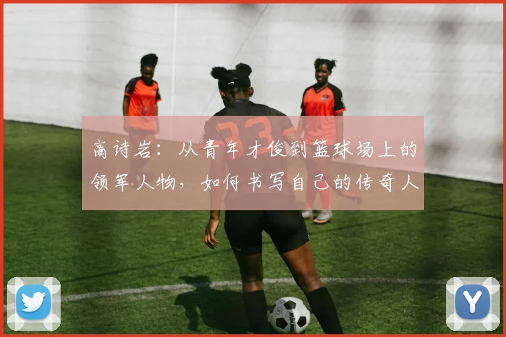 高诗岩：从青年才俊到篮球场上的领军人物，如何书写自己的传奇人生