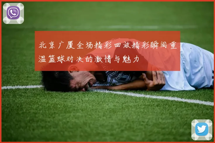 北京广厦全场精彩回放精彩瞬间重温篮球对决的激情与魅力