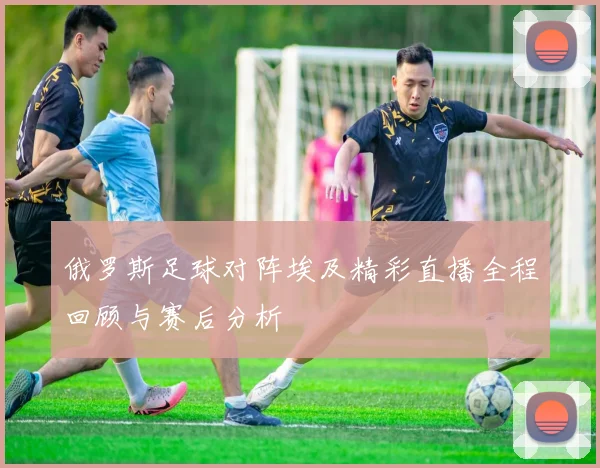 俄罗斯足球对阵埃及精彩直播全程回顾与赛后分析