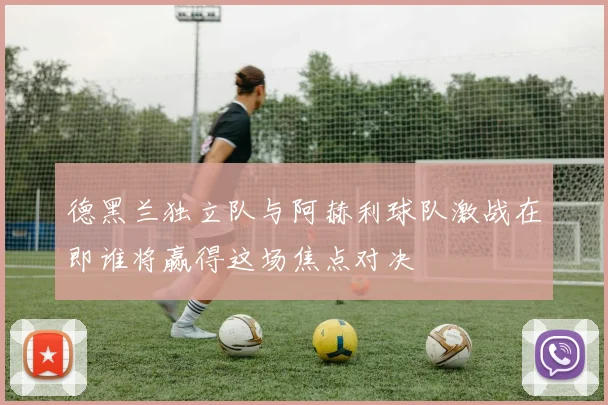 德黑兰独立队与阿赫利球队激战在即谁将赢得这场焦点对决