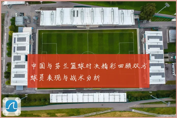 中国与芬兰篮球对决精彩回顾双方球员表现与战术分析