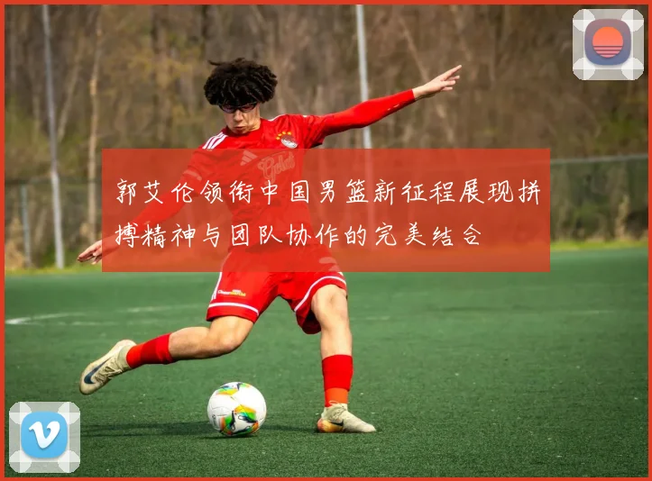 郭艾伦领衔中国男篮新征程展现拼搏精神与团队协作的完美结合