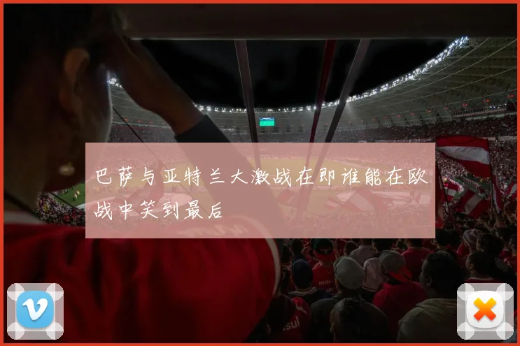 巴萨与亚特兰大激战在即谁能在欧战中笑到最后