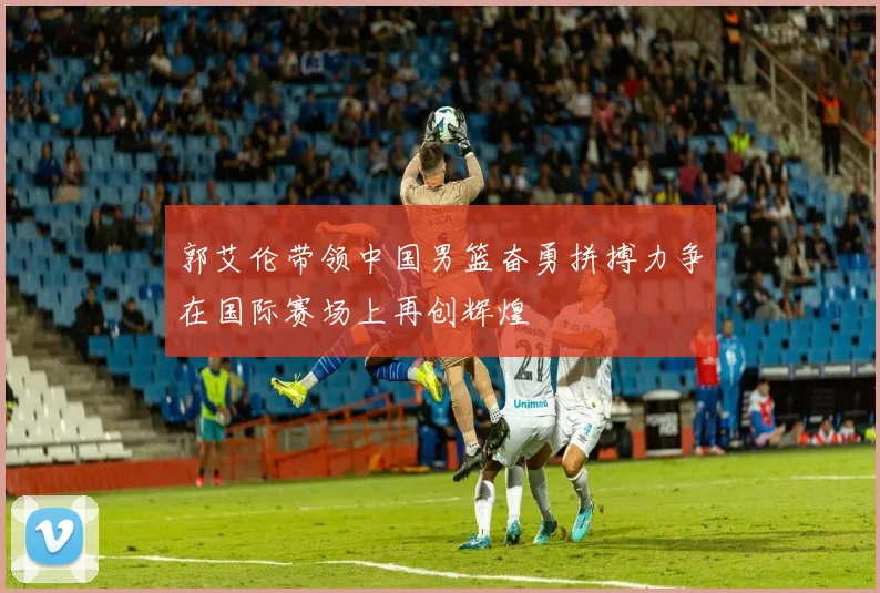 郭艾伦带领中国男篮奋勇拼搏力争在国际赛场上再创辉煌