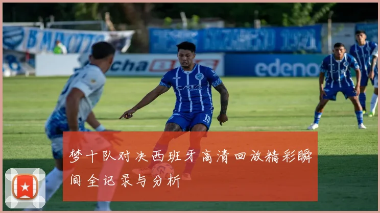 梦十队对决西班牙高清回放精彩瞬间全记录与分析