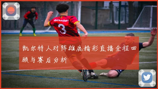 凯尔特人对阵雄鹿精彩直播全程回顾与赛后分析