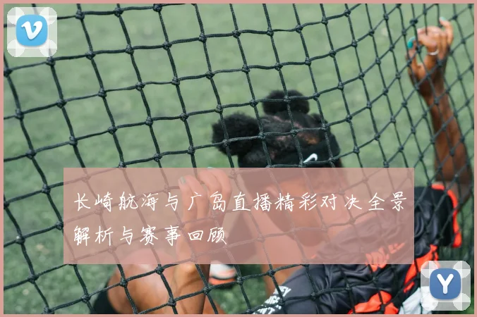 长崎航海与广岛直播精彩对决全景解析与赛事回顾